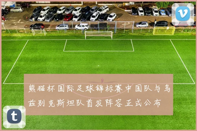 熊猫杯国际足球锦标赛中国队与乌兹别克斯坦队首发阵容正式公布