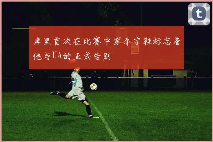 库里首次在比赛中穿李宁鞋标志着他与UA的正式告别