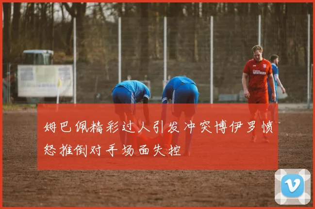 姆巴佩精彩过人引发冲突博伊罗愤怒推倒对手场面失控
