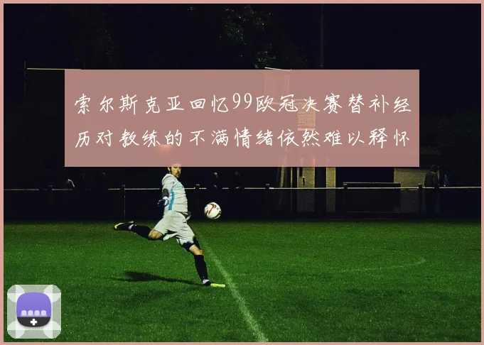 索尔斯克亚回忆99欧冠决赛替补经历对教练的不满情绪依然难以释怀