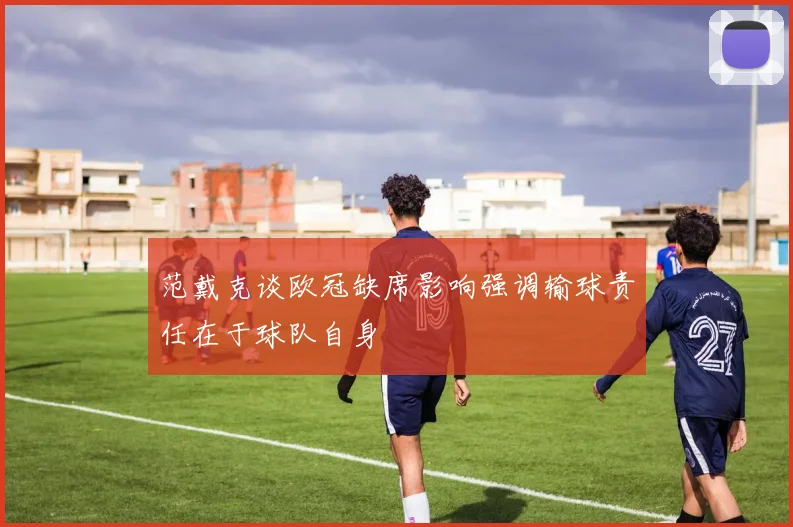范戴克谈欧冠缺席影响强调输球责任在于球队自身
