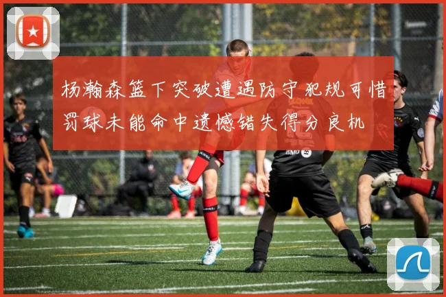 杨瀚森篮下突破遭遇防守犯规可惜罚球未能命中遗憾错失得分良机
