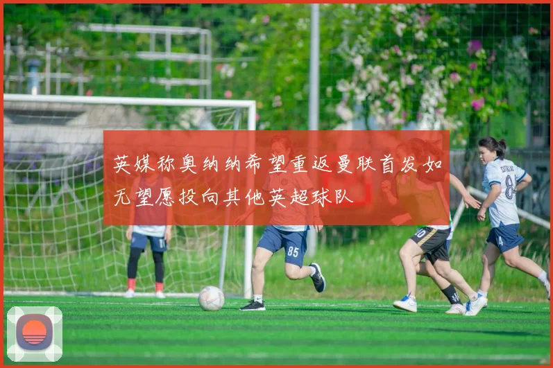 英媒称奥纳纳希望重返曼联首发如无望愿投向其他英超球队