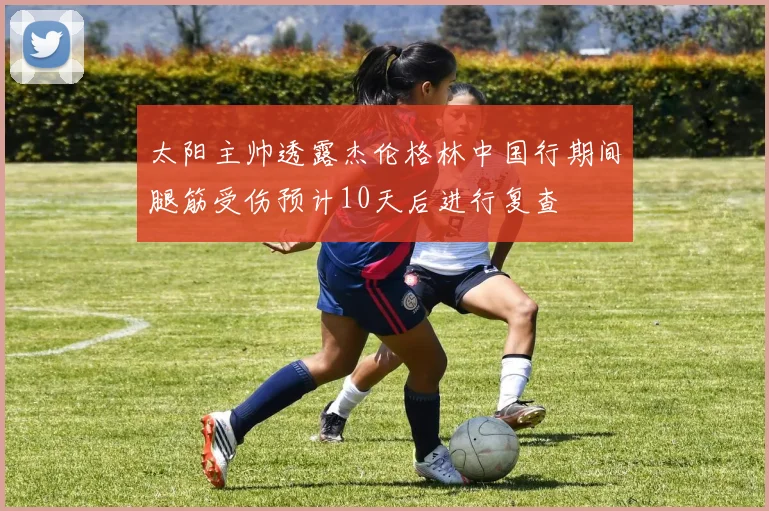 太阳主帅透露杰伦格林中国行期间腿筋受伤预计10天后进行复查