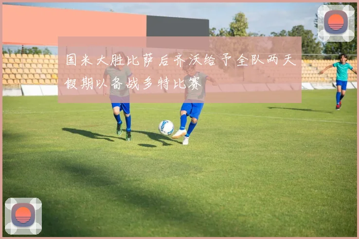 国米大胜比萨后齐沃给予全队两天假期以备战多特比赛