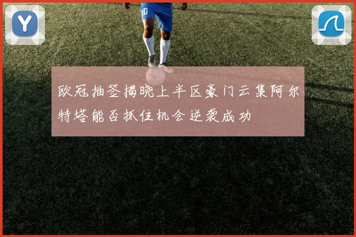 欧冠抽签揭晓上半区豪门云集阿尔特塔能否抓住机会逆袭成功