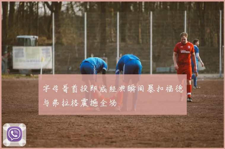 字母哥首投即成经典瞬间暴扣福德与弗拉格震撼全场