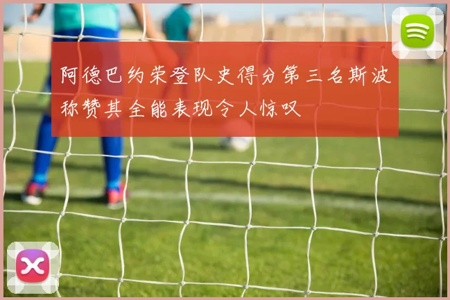 阿德巴约荣登队史得分第三名斯波称赞其全能表现令人惊叹