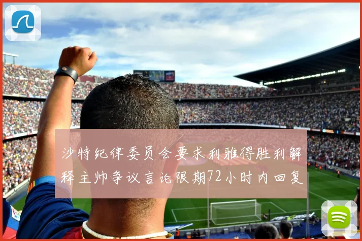 沙特纪律委员会要求利雅得胜利解释主帅争议言论限期72小时内回复
