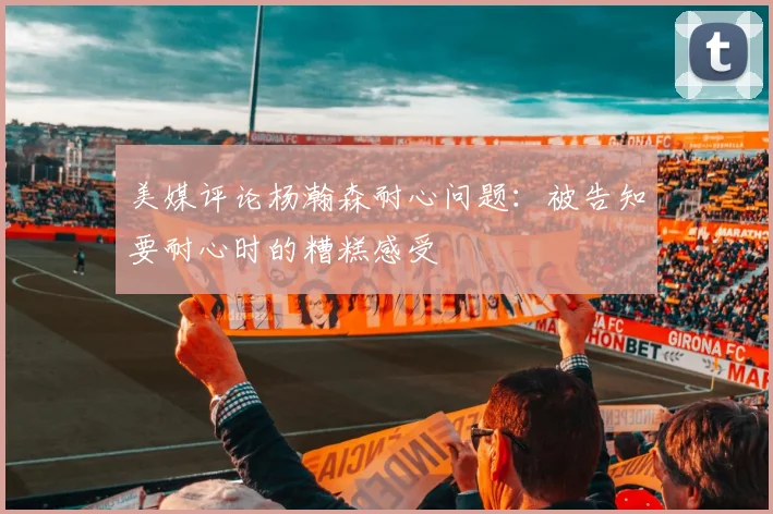美媒评论杨瀚森耐心问题：被告知要耐心时的糟糕感受