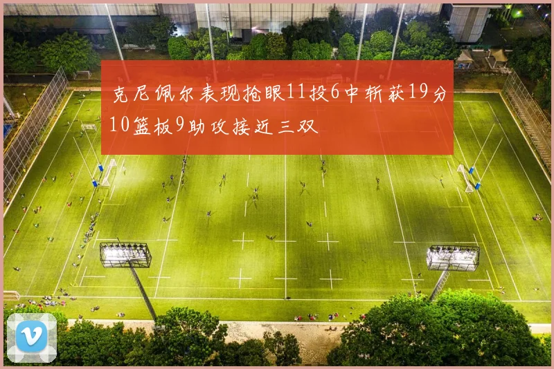 克尼佩尔表现抢眼11投6中斩获19分10篮板9助攻接近三双