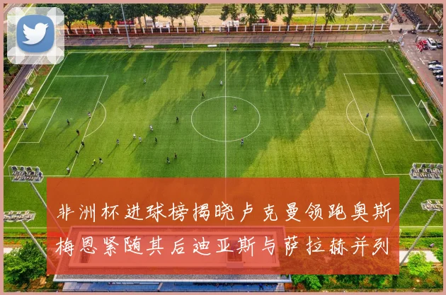 非洲杯进球榜揭晓卢克曼领跑奥斯梅恩紧随其后迪亚斯与萨拉赫并列第三