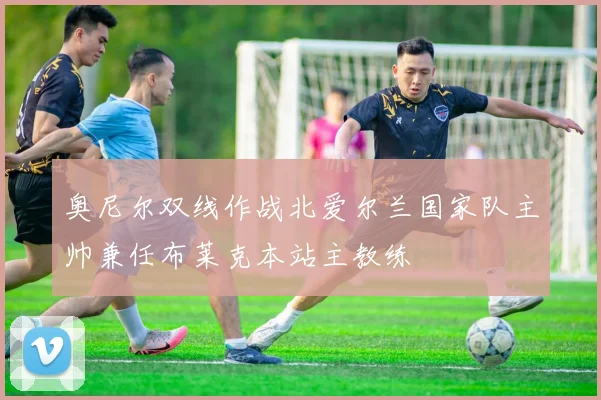 奥尼尔双线作战北爱尔兰国家队主帅兼任布莱克本站主教练