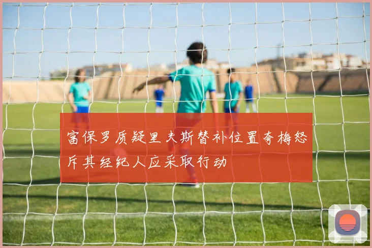 富保罗质疑里夫斯替补位置夸梅怒斥其经纪人应采取行动