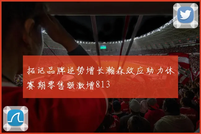 拓记品牌逆势增长瀚森效应助力休赛期零售额激增813