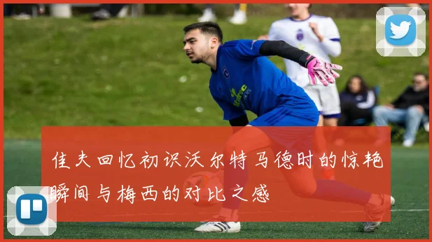 佳夫回忆初识沃尔特马德时的惊艳瞬间与梅西的对比之感