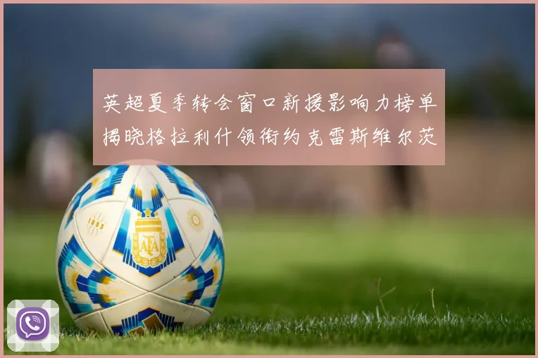 英超夏季转会窗口新援影响力榜单揭晓格拉利什领衔约克雷斯维尔茨排名解析