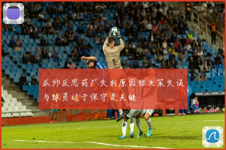 瓜帅反思药厂失利原因称决策失误与球员过于保守是关键
