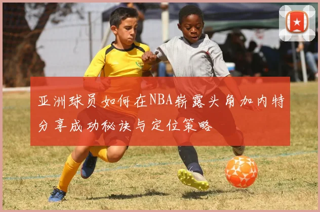 亚洲球员如何在NBA崭露头角加内特分享成功秘诀与定位策略