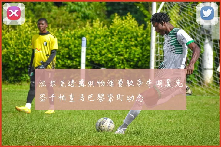 法尔克透露利物浦曼联争夺明夏免签于帕皇马巴黎紧盯动态