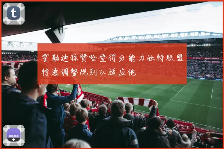 霍勒迪称赞哈登得分能力独特联盟特意调整规则以适应他