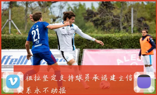 马祖拉坚定支持球员承诺建立信任关系永不动摇
