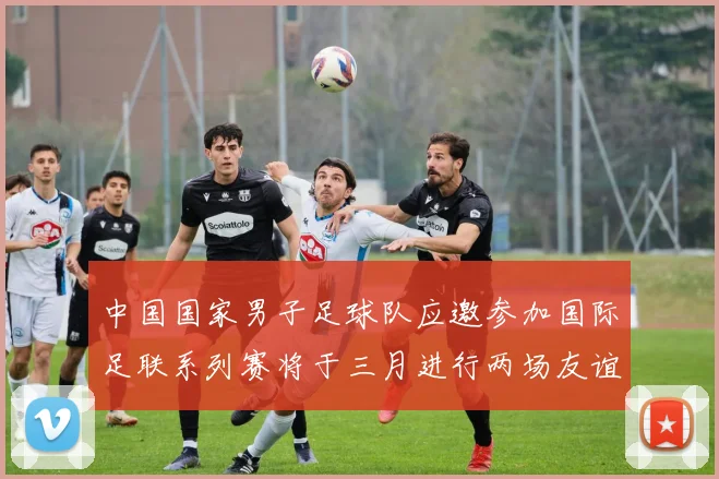 中国国家男子足球队应邀参加国际足联系列赛将于三月进行两场友谊赛