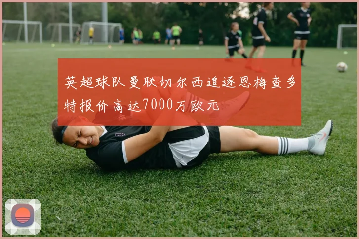 英超球队曼联切尔西追逐恩梅查多特报价高达7000万欧元