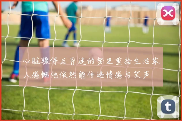 心脏骤停后昏迷的努里重拾生活家人感慨他依然能传递情感与笑声