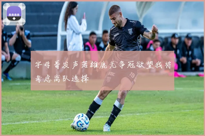 字母哥发声若雄鹿无争冠欲望我将考虑离队选择