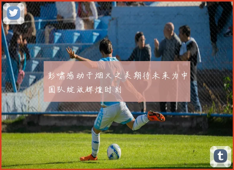 彭啸感动于烟火之美期待未来为中国队绽放辉煌时刻