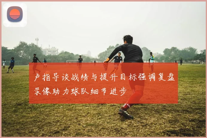 卢指导谈战绩与提升目标强调复盘录像助力球队细节进步