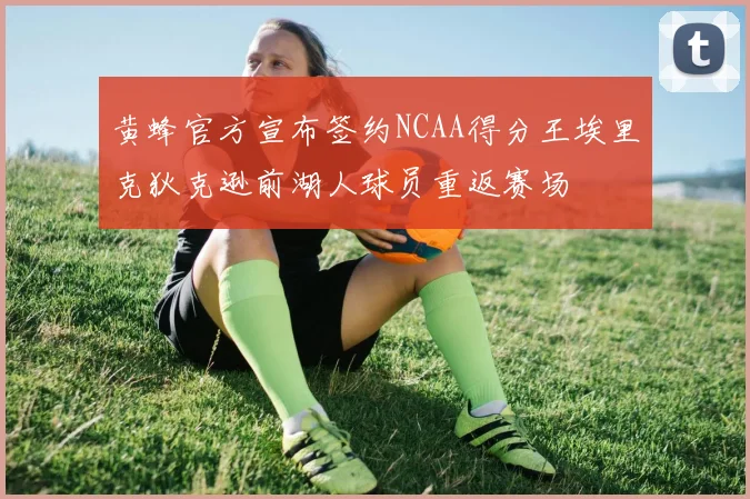 黄蜂官方宣布签约NCAA得分王埃里克狄克逊前湖人球员重返赛场