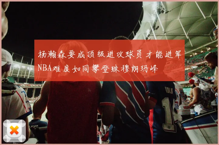 杨瀚森要成顶级进攻球员才能进军NBA难度如同攀登珠穆朗玛峰