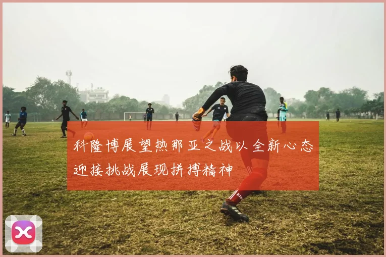 科隆博展望热那亚之战以全新心态迎接挑战展现拼搏精神