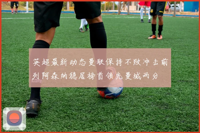 英超最新动态曼联保持不败冲击前列阿森纳稳居榜首领先曼城两分