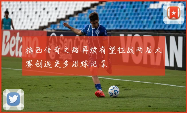 梅西传奇之路再续有望征战两届大赛创造更多进球记录