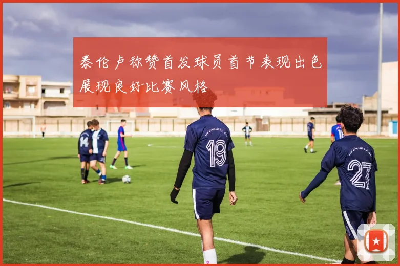 泰伦卢称赞首发球员首节表现出色展现良好比赛风格