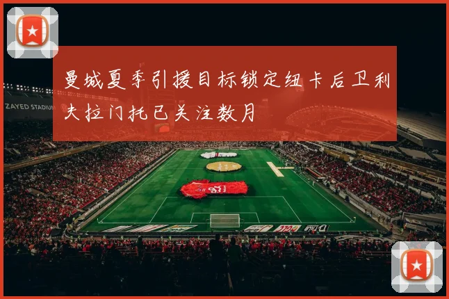 曼城夏季引援目标锁定纽卡后卫利夫拉门托已关注数月