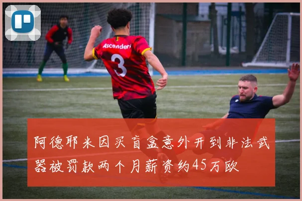 阿德耶米因买盲盒意外开到非法武器被罚款两个月薪资约45万欧