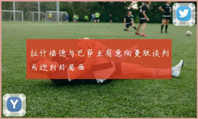 拉什福德与巴萨互有意向曼联谈判或迎利好局面
