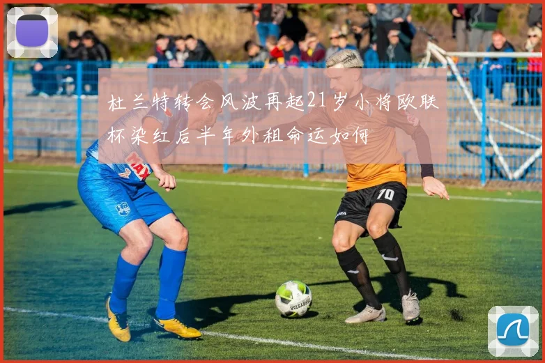 杜兰特转会风波再起21岁小将欧联杯染红后半年外租命运如何