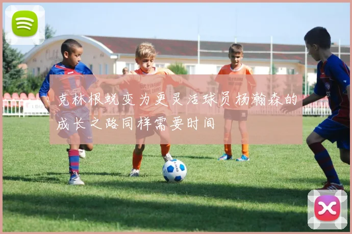 克林根蜕变为更灵活球员杨瀚森的成长之路同样需要时间